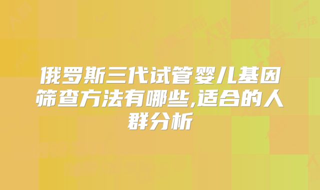 俄罗斯三代试管婴儿基因筛查方法有哪些,适合的人群分析