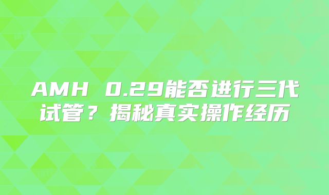 AMH 0.29能否进行三代试管?揭秘真实操作经历