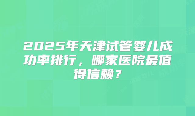 2025年天津试管婴儿成功率排行,哪家医院最值得信赖?