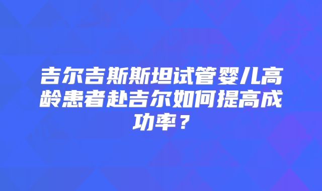 吉尔吉斯斯坦试管婴儿高龄患者赴吉尔如何提高成功率?