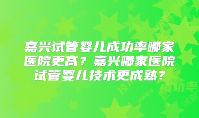 嘉兴试管婴儿成功率哪家医院更高？嘉兴哪家医院试管婴儿技术更成熟？
