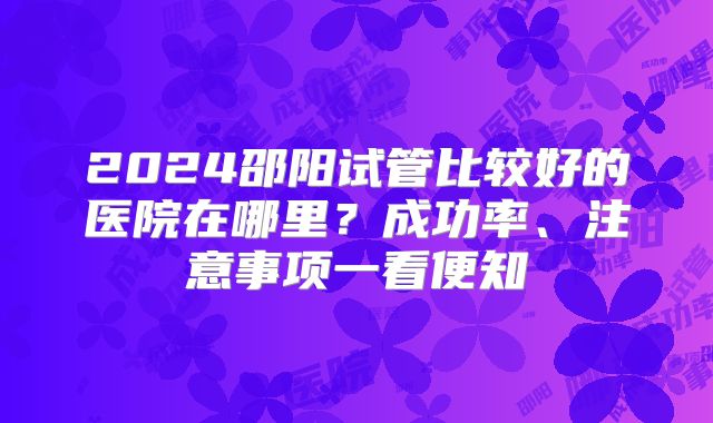 2024邵阳试管比较好的医院在哪里?成功率、注意事项一看便知