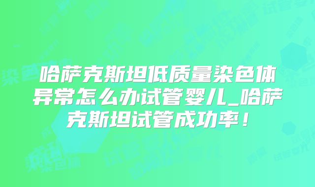 哈萨克斯坦低质量染色体异常怎么办试管婴儿_哈萨克斯坦试管成功率！