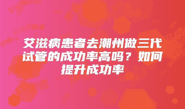 艾滋病患者去潮州做三代试管的成功率高吗?如何提升成功率