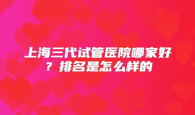 上海三代试管医院哪家好？排名是怎么样的