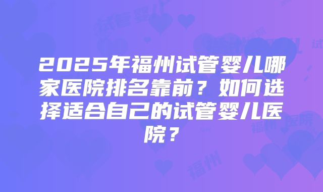 2025年福州试管婴儿哪家医院排名靠前?如何选择适合自己的试管婴儿医院?
