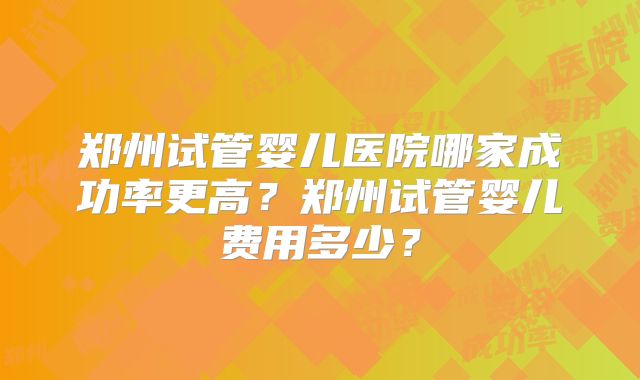 郑州试管婴儿医院哪家成功率更高?郑州试管婴儿费用多少?