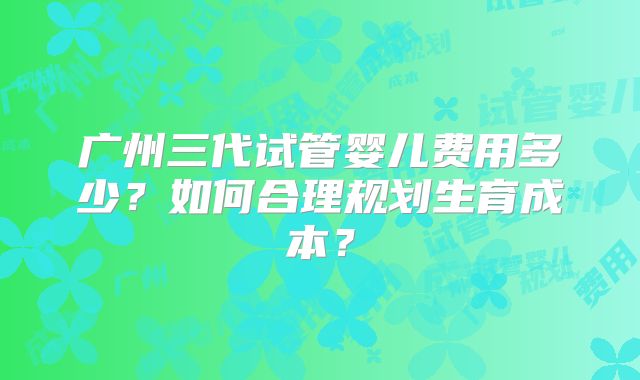 广州三代试管婴儿费用多少？如何合理规划生育成本？
