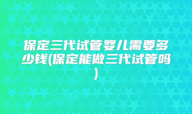 保定三代试管婴儿需要多少钱(保定能做三代试管吗)