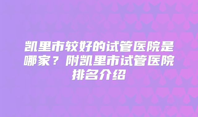 凯里市较好的试管医院是哪家?附凯里市试管医院排名介绍