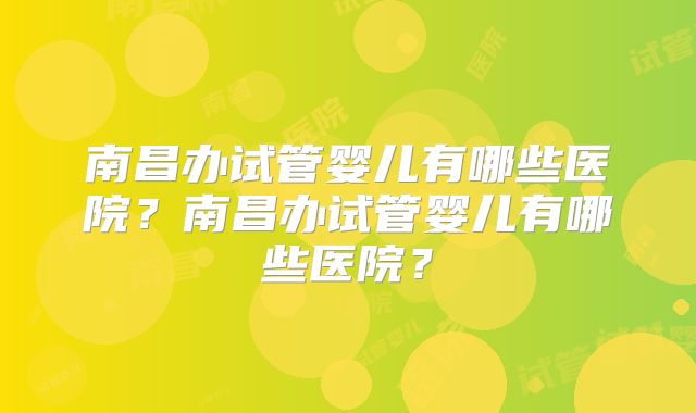 南昌办试管婴儿有哪些医院?南昌办试管婴儿有哪些医院?