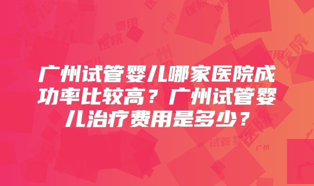 广州试管婴儿哪家医院成功率比较高？广州试管婴儿治疗费用是多少？