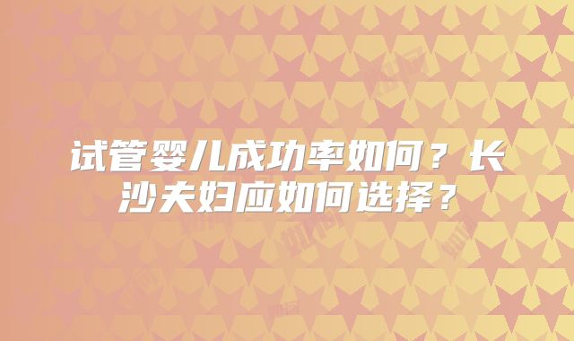 试管婴儿成功率如何?长沙夫妇应如何选择?