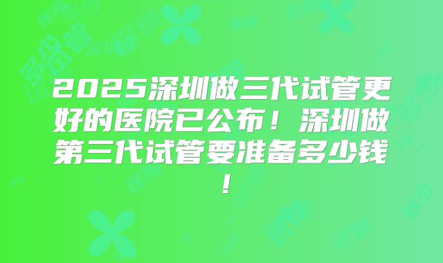 2025深圳做三代试管更好的医院已公布!深圳做第三代试管要准备多少钱!