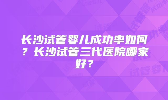 长沙试管婴儿成功率如何?长沙试管三代医院哪家好?