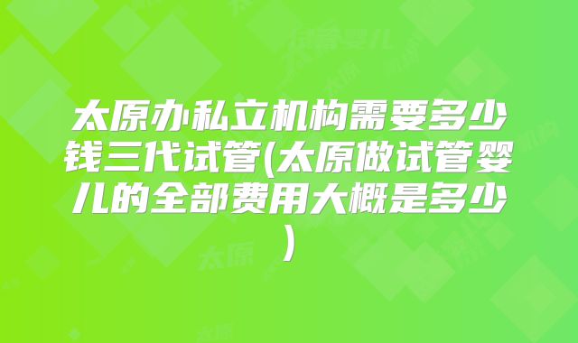 太原办私立机构需要多少钱三代试管(太原做试管婴儿的全部费用大概是多少)