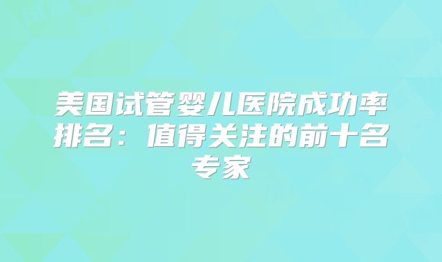 美国试管婴儿医院成功率排名:值得关注的前十名专家