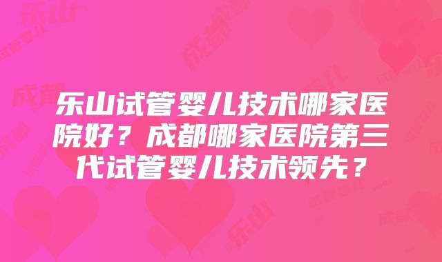 乐山试管婴儿技术哪家医院好?成都哪家医院第三代试管婴儿技术领先?