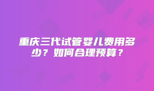 重庆三代试管婴儿费用多少？如何合理预算？