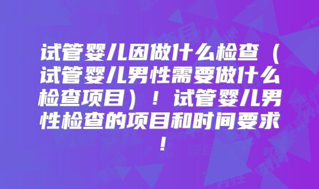 试管婴儿因做什么检查(试管婴儿男性需要做什么检查项目)!试管婴儿男性检查的项目和时间要求!