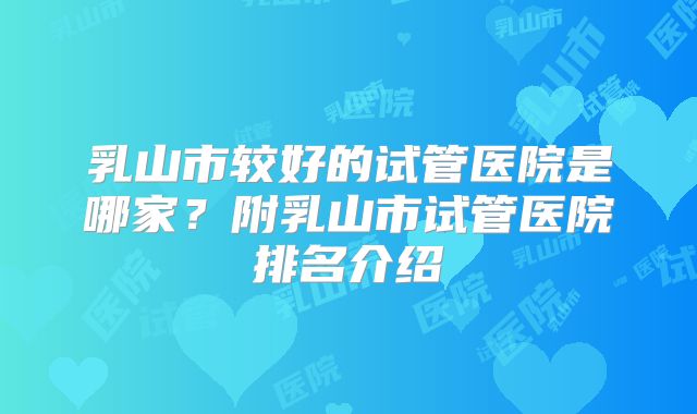 乳山市较好的试管医院是哪家？附乳山市试管医院排名介绍