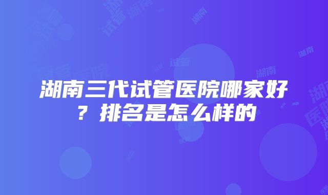 湖南三代试管医院哪家好？排名是怎么样的