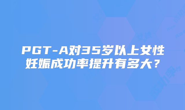PGT-A对35岁以上女性妊娠成功率提升有多大？