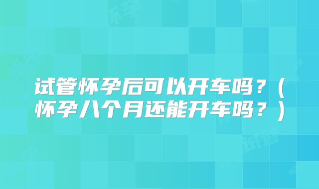 试管怀孕后可以开车吗?(怀孕八个月还能开车吗?)