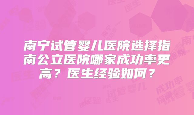 南宁试管婴儿医院选择指南公立医院哪家成功率更高?医生经验如何?