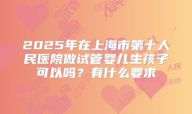 2025年在上海市第十人民医院做试管婴儿生孩子可以吗?有什么要求