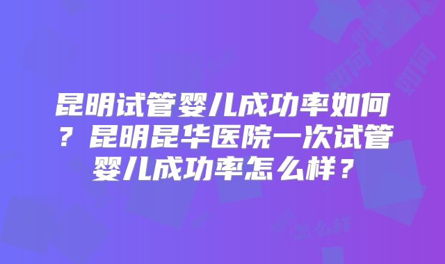 昆明试管婴儿成功率如何？昆明昆华医院一次试管婴儿成功率怎么样？