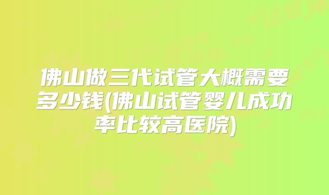 佛山做三代试管大概需要多少钱(佛山试管婴儿成功率比较高医院)
