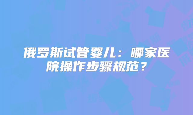 俄罗斯试管婴儿:哪家医院操作步骤规范?
