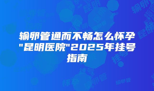 输卵管通而不畅怎么怀孕"昆明医院"2025年挂号指南