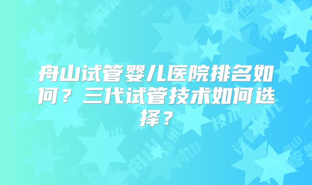 舟山试管婴儿医院排名如何?三代试管技术如何选择?