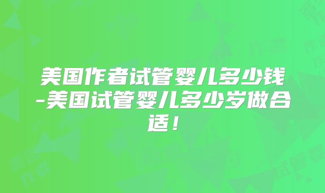 美国作者试管婴儿多少钱-美国试管婴儿多少岁做合适！