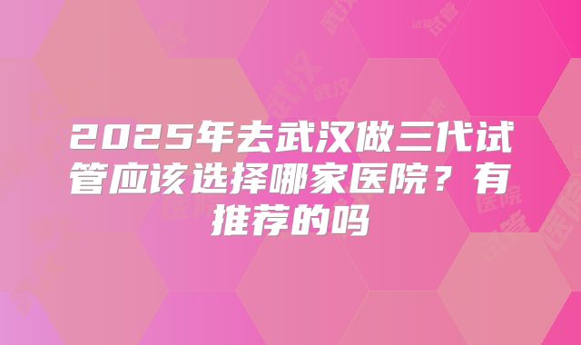 2025年去武汉做三代试管应该选择哪家医院?有推荐的吗