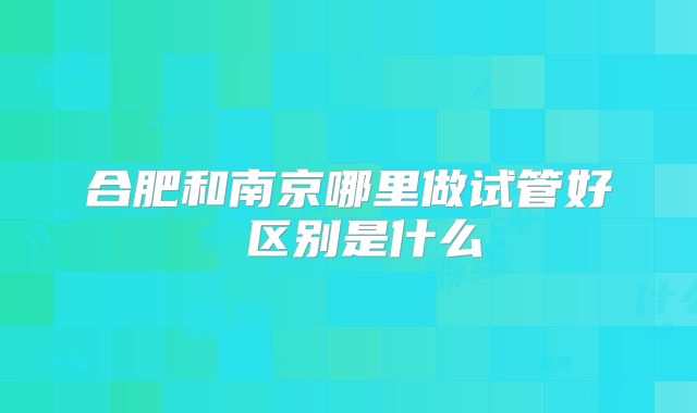 合肥和南京哪里做试管好 区别是什么