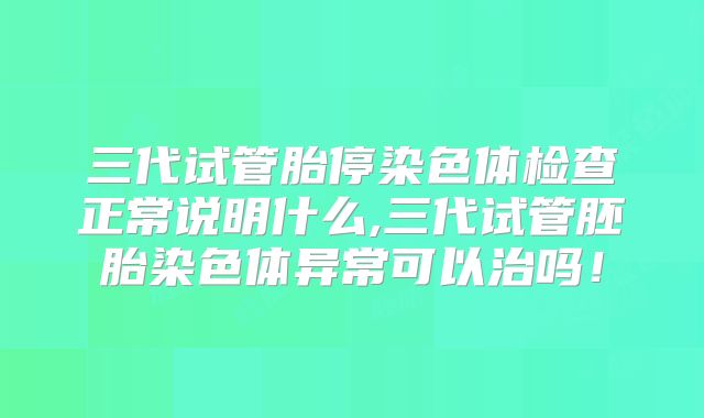 三代试管胎停染色体检查正常说明什么,三代试管胚胎染色体异常可以治吗！