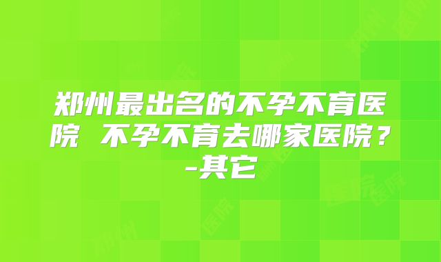 郑州最出名的不孕不育医院 不孕不育去哪家医院？-其它