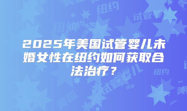 2025年美国试管婴儿未婚女性在纽约如何获取合法治疗?