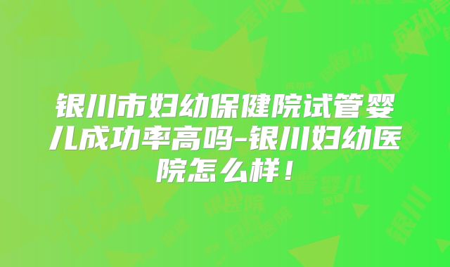 银川市妇幼保健院试管婴儿成功率高吗-银川妇幼医院怎么样!