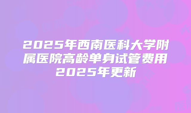 2025年西南医科大学附属医院高龄单身试管费用2025年更新