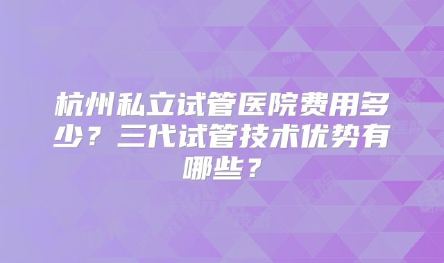 杭州私立试管医院费用多少?三代试管技术优势有哪些?