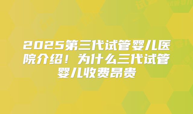 2025第三代试管婴儿医院介绍!为什么三代试管婴儿收费昂贵
