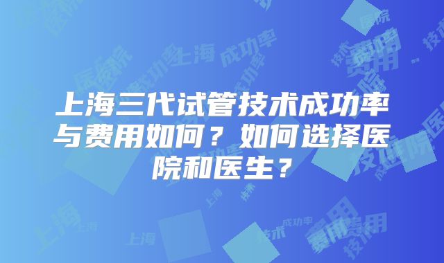 上海三代试管技术成功率与费用如何?如何选择医院和医生?