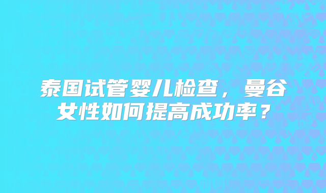 泰国试管婴儿检查,曼谷女性如何提高成功率?