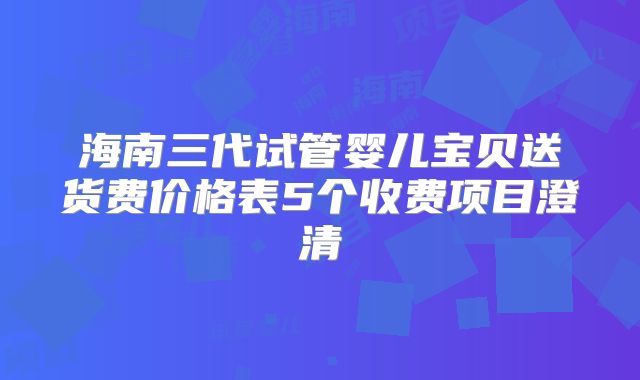 海南三代试管婴儿宝贝送货费价格表5个收费项目澄清