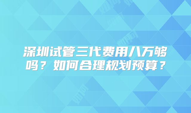 深圳试管三代费用八万够吗?如何合理规划预算?