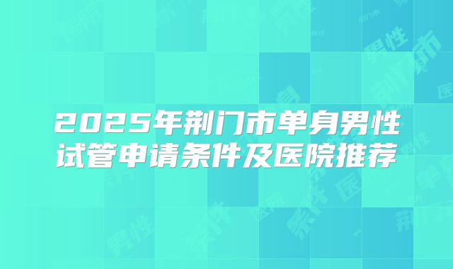 2025年荆门市单身男性试管申请条件及医院推荐
